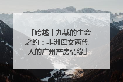 跨越十九载的生命之约：非洲母女两代人的广州产房情缘
